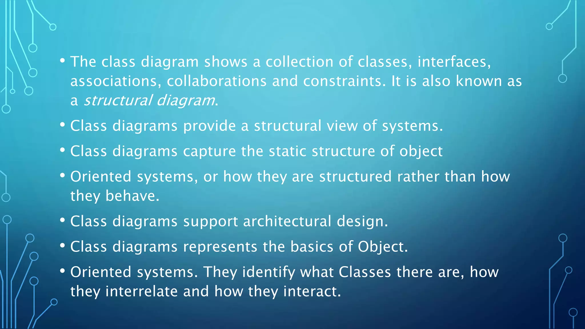 • The class diagram shows a collection of classes, interfaces,
associations, collaborations and constraints. It is also known as
a structural diagram.
• Class diagrams provide a structural view of systems.
• Class diagrams capture the static structure of object
• Oriented systems, or how they are structured rather than how
they behave.
• Class diagrams support architectural design.
• Class diagrams represents the basics of Object.
• Oriented systems. They identify what Classes there are, how
they interrelate and how they interact.
 
