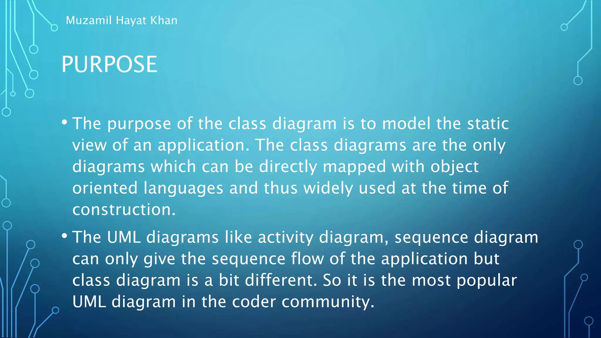 PURPOSE
• The purpose of the class diagram is to model the static
view of an application. The class diagrams are the only
diagrams which can be directly mapped with object
oriented languages and thus widely used at the time of
construction.
• The UML diagrams like activity diagram, sequence diagram
can only give the sequence flow of the application but
class diagram is a bit different. So it is the most popular
UML diagram in the coder community.
Muzamil Hayat Khan
 