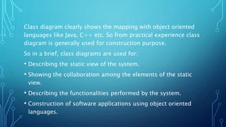 Class diagram clearly shows the mapping with object oriented
languages like Java, C++ etc. So from practical experience class
diagram is generally used for construction purpose.
So in a brief, class diagrams are used for:
• Describing the static view of the system.
• Showing the collaboration among the elements of the static
view.
• Describing the functionalities performed by the system.
• Construction of software applications using object oriented
languages.
 