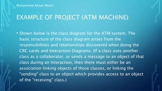 EXAMPLE OF PROJECT (ATM MACHINE)
• Shown below is the class diagram for the ATM system. The
basic structure of the class diagram arises from the
responsibilities and relationships discovered when doing the
CRC cards and Interaction Diagrams. (If a class uses another
class as a collaborator, or sends a message to an object of that
class during an Interaction, then there must either be an
association linking objects of those classes, or linking the
"sending" class to an object which provides access to an object
of the "receiving" class.)
Muhammad Ahsan Munir
 