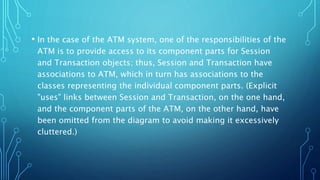 • In the case of the ATM system, one of the responsibilities of the
ATM is to provide access to its component parts for Session
and Transaction objects; thus, Session and Transaction have
associations to ATM, which in turn has associations to the
classes representing the individual component parts. (Explicit
"uses" links between Session and Transaction, on the one hand,
and the component parts of the ATM, on the other hand, have
been omitted from the diagram to avoid making it excessively
cluttered.)
 