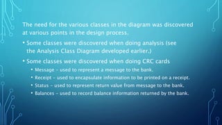 The need for the various classes in the diagram was discovered
at various points in the design process.
• Some classes were discovered when doing analysis (see
the Analysis Class Diagram developed earlier.)
• Some classes were discovered when doing CRC cards
• Message - used to represent a message to the bank.
• Receipt - used to encapsulate information to be printed on a receipt.
• Status - used to represent return value from message to the bank.
• Balances - used to record balance information returned by the bank.
 