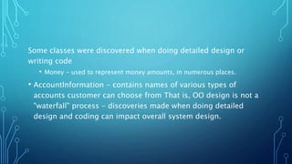 Some classes were discovered when doing detailed design or
writing code
• Money - used to represent money amounts, in numerous places.
• AccountInformation - contains names of various types of
accounts customer can choose from That is, OO design is not a
"waterfall" process - discoveries made when doing detailed
design and coding can impact overall system design.
 
