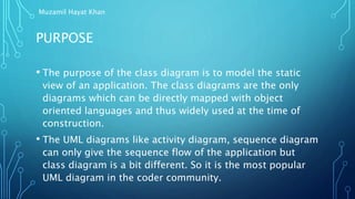 PURPOSE
• The purpose of the class diagram is to model the static
view of an application. The class diagrams are the only
diagrams which can be directly mapped with object
oriented languages and thus widely used at the time of
construction.
• The UML diagrams like activity diagram, sequence diagram
can only give the sequence flow of the application but
class diagram is a bit different. So it is the most popular
UML diagram in the coder community.
Muzamil Hayat Khan
 