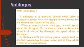Soliloquy
What is soliloquy ?
A soliloquy is a dramatic device which allow a
character to reveal his or her thought to the audience but
not to the other charactr of the play.
When an actor is alon on the stage, he could speak
aloud his thoughts. So, audience come to know the
situation of mind of the character who speak alone on
the stage.
In Shakespeare's time soliloquy were widely used.we
can find soliloquiesin his play.Hamlet one of them which
is famous for its soliloquies.
 