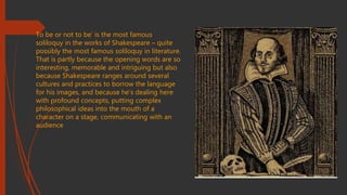 To be or not to be’ is the most famous
soliloquy in the works of Shakespeare – quite
possibly the most famous soliloquy in literature.
That is partly because the opening words are so
interesting, memorable and intriguing but also
because Shakespeare ranges around several
cultures and practices to borrow the language
for his images, and because he’s dealing here
with profound concepts, putting complex
philosophical ideas into the mouth of a
character on a stage, communicating with an
audience
 