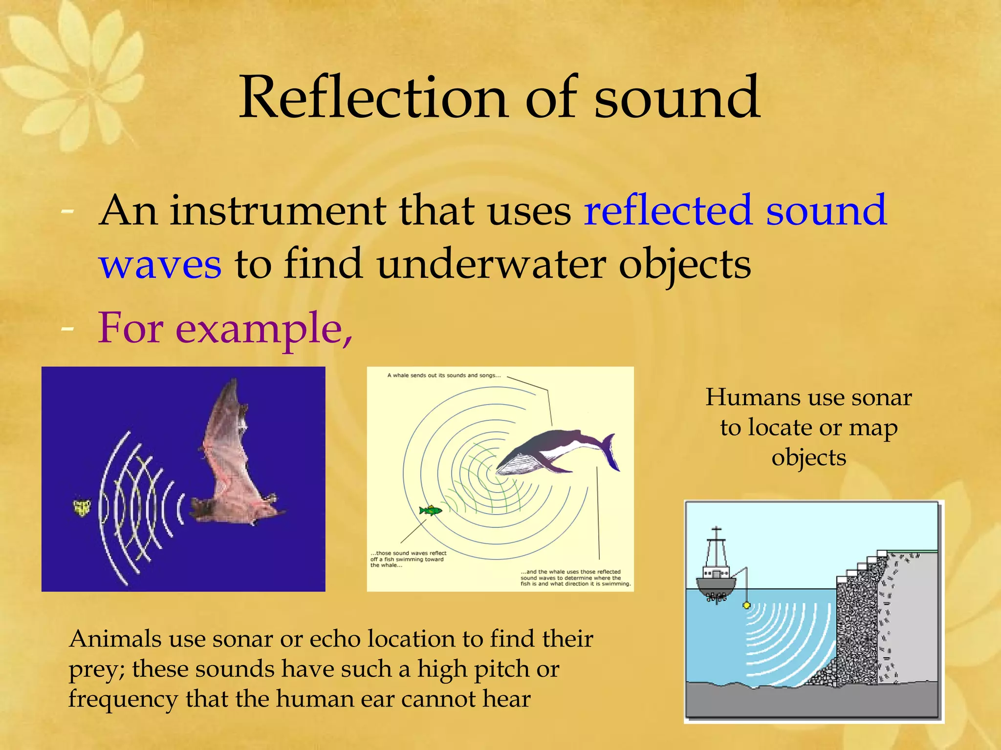 Reflection of sound
- An instrument that uses reflected sound
  waves to find underwater objects
- For example,
                                                   Humans use sonar
                                                    to locate or map
                                                         objects




Animals use sonar or echo location to find their
prey; these sounds have such a high pitch or
frequency that the human ear cannot hear
 