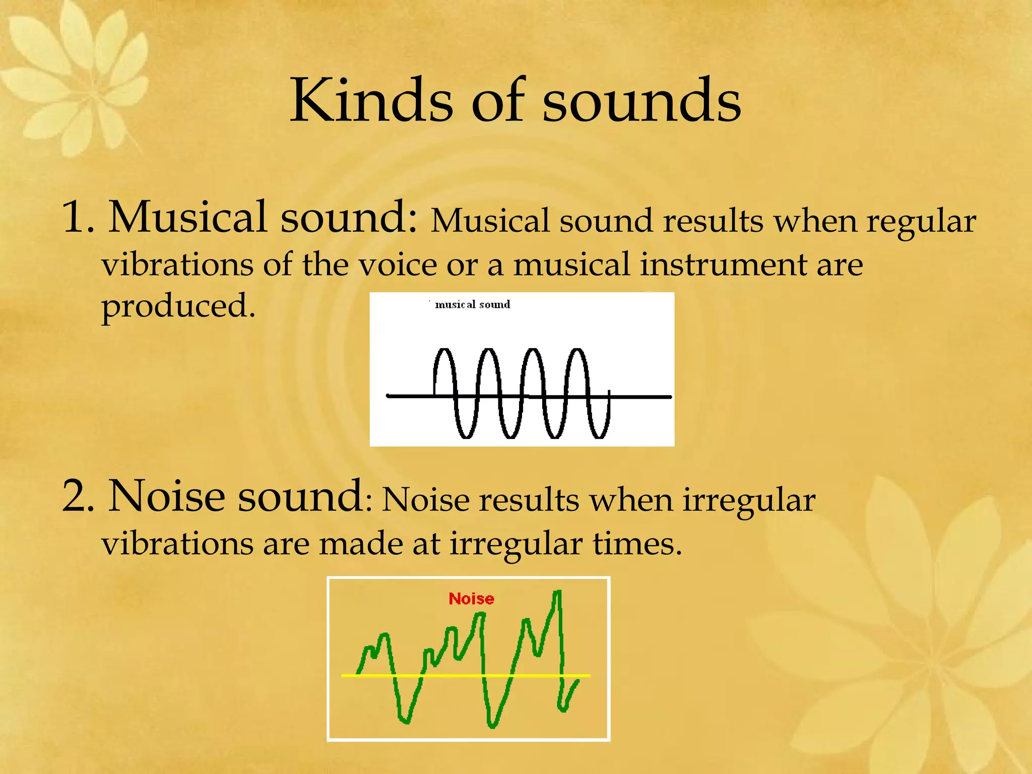 Kinds of sounds
1. Musical sound: Musical sound results when regular
  vibrations of the voice or a musical instrument are
  produced.




2. Noise sound: Noise results when irregular
  vibrations are made at irregular times.
 