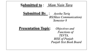 Submitted to : Mam Nain Tara
Submitted By : Ayesha Tariq
BS(Mass Communication)
Semester 8
Presentation Topic: Objectives and
Functions of
TEVTA,
BISE of Punjab
Punjab Text Book Board
 