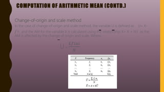 COMPUTATION OF ARITHMETIC MEAN (CONTD.)
Change-of-origin and scale method
In the case of change-of-origin and scale method, the variable U is defined as U= X-
/ h and the AM for the variable X is calculated using the relationship X= A + hU as the
AM is affected by the change of origin and scale. Where,
U =
£𝑓𝑖𝑢𝑖
𝑁
 