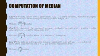 COMPUTATION OF MEDIAN
Case I : If the data contain only ‘n’ observations x1, x2, ,…, xn of the variable X, then after arranging
the observations in the increasing/decreasing order of magnitude
Median = [
𝑛+1
2
]th value
Case II If the data are in the ungrouped frequency distribution form with x1,x2 ,…, xk as the possible
values and f1, f2, …, fk as the frequencies, then
Median = [
𝑁+1
2
] th value ,where N = total no. of observations.
Case III If the data are in the grouped frequency distribution form with x1, x2, …, xk as the mid-
points of the class intervals and f1, f2, …, fk as the class frequencies, then
Median = [
𝑁
2
]th value
 