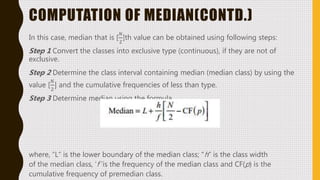 COMPUTATION OF MEDIAN(CONTD.)
In this case, median that is [
𝑁
2
]th value can be obtained using following steps:
Step 1 Convert the classes into exclusive type (continuous), if they are not of
exclusive.
Step 2 Determine the class interval containing median (median class) by using the
value [
𝑁
2
] and the cumulative frequencies of less than type.
Step 3 Determine median using the formula
where, “L” is the lower boundary of the median class; “h” is the class width
of the median class, ‘f ’is the frequency of the median class and CF(p) is the
cumulative frequency of premedian class.
 