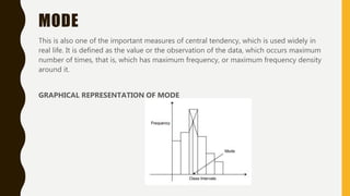 MODE
This is also one of the important measures of central tendency, which is used widely in
real life. It is defined as the value or the observation of the data, which occurs maximum
number of times, that is, which has maximum frequency, or maximum frequency density
around it.
GRAPHICAL REPRESENTATION OF MODE
 