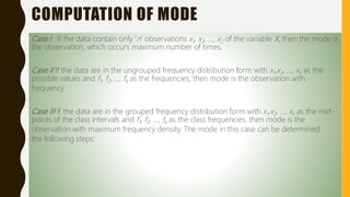 COMPUTATION OF MODE
Case I : If the data contain only ‘n’ observations x1, x2, …, x2 of the variable X, then the mode is
the observation, which occurs maximum number of times.
Case II If the data are in the ungrouped frequency distribution form with x1,x2, …, xk as the
possible values and f1, f2, …, fk as the frequencies, then mode is the observation with
frequency
Case III If the data are in the grouped frequency distribution form with x1,x2, …, xk as the mid-
points of the class intervals and f1, f2, …, fk as the class frequencies, then mode is the
observation with maximum frequency density. The mode in this case can be determined
the following steps:
 