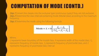 COMPUTATION OF MODE (CONTD.)
Step 1 Convert the classes into the exclusive type (continuous type),if they are not exclusive.
Step 2 Determine the class interval containing mode (Modal class) according to the maximum
frequency.
Step 3 Determine the mode using the following formula
Where,
L represents lower boundary of the modal class, h represents width of the modal class; fm
represents frequency of modal class, f0 represents frequency of premodal class, and fl
represents frequency of postmodal class interval.
 