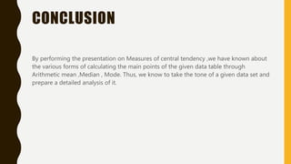 CONCLUSION
By performing the presentation on Measures of central tendency ,we have known about
the various forms of calculating the main points of the given data table through
Arithmetic mean ,Median , Mode. Thus, we know to take the tone of a given data set and
prepare a detailed analysis of it.
 