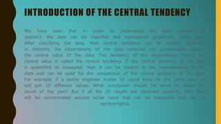 INTRODUCTION OF THE CENTRAL TENDENCY
We have seen that in order to understand the data collected in
statistics, the data can be classified and represented graphically. What next?
After classifying the data, their central tendency can be studied. Generally
in statistics, the observations of the data collected are concentrated around
the central value of the data. This tendency of the observations toward the
central value is called the central tendency. If this central tendency of the data
is quantified or measured, then it can be treated as the representative of the
data and can be used for the comparison of the central tendency of the data.
For example, if a textile engineer makes 10 count tests on the same yarn, he
will get 10 different values. What conclusion should he come to about the
count of the yarn? But if all the 10 results are observed carefully, then they
will be concentrated around some value that can be measured and can be
representative.
 