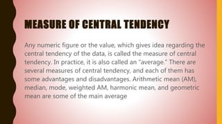 MEASURE OF CENTRAL TENDENCY
Any numeric figure or the value, which gives idea regarding the
central tendency of the data, is called the measure of central
tendency. In practice, it is also called an “average.” There are
several measures of central tendency, and each of them has
some advantages and disadvantages. Arithmetic mean (AM),
median, mode, weighted AM, harmonic mean, and geometric
mean are some of the main average
 
