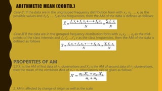 ARITHMETIC MEAN (CONTD.)
Case II : If the data are in the ungrouped frequency distribution form with x1, x2, …, xk as the
possible values and f1,f2, …, fk as the frequencies, then the AM of the data is defined as follows:
Case III If the data are in the grouped frequency distribution form with x1,x2, …, xk as the mid-
points of the class intervals and f1, f2, …,f k v as the class frequencies, then the AM of the data is
defined as follows
PROPERTIES OF AM
1.If X1 is the AM of first data of n1 observations and X2 is the AM of second data of n2 observations,
then the mean of the combined data of n1+ n2 observations can be given as follows:
2. AM is affected by change of origin as well as the scale.
 