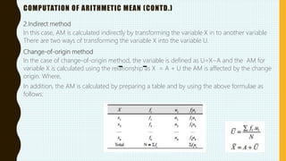 COMPUTATION OF ARITHMETIC MEAN (CONTD.)
2.Indirect method
In this case, AM is calculated indirectly by transforming the variable X in to another variable
There are two ways of transforming the variable X into the variable U.
Change-of-origin method
In the case of change-of-origin method, the variable is defined as U=X−A and the AM for
variable X is calculated using the relationship as X = A + U the AM is affected by the change
origin. Where,
In addition, the AM is calculated by preparing a table and by using the above formulae as
follows:
 