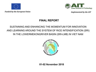 Funded by the European Union Implemented by the AIT
FINAL REPORT
SUSTAINING AND ENHANCING THE MOMENTUM FOR INNOVATION
AND LEARNING AROUND THE SYSTEM OF RICE INTENSIFICATION (SRI)
IN THE LOWERMEKONGRIVER BASIN (SRI-LMB) IN VIET NAM
01-02 November 2018
 