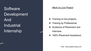 Software
Development
And
Industrial
Internship
❖ Training on live projects.
❖ Training by Professional.
❖ Guidance of Placement and
Interview.
❖ 100% Placement Assistance.
Web : www.ssptechnosys.com
Work on Live Project
 
