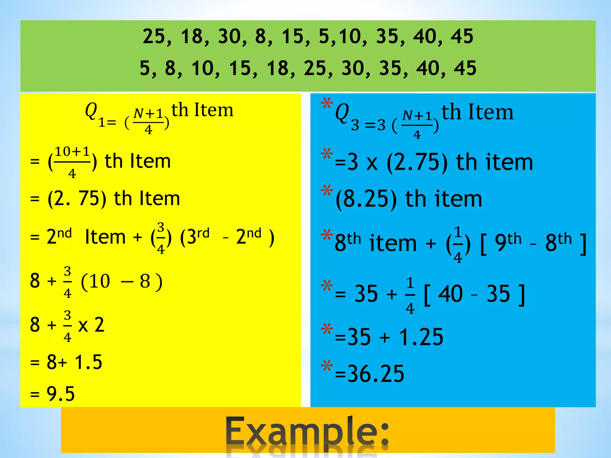 25, 18, 30, 8, 15, 5,10, 35, 40, 45
5, 8, 10, 15, 18, 25, 30, 35, 40, 45
𝑄
1= (
𝑁+1
4
)
th Item
= (
10+1
4
) th Item
= (2. 75) th Item
= 2nd Item + (
3
4
) (3rd – 2nd )
8 +
3
4
(10 − 8 )
8 +
3
4
x 2
= 8+ 1.5
= 9.5
* 𝑄3 =3 (
𝑁+1
4
)
th Item
*=3 x (2.75) th item
*(8.25) th item
*8th item + (
1
4
) [ 9th – 8th ]
*= 35 +
1
4
[ 40 – 35 ]
*=35 + 1.25
*=36.25
 