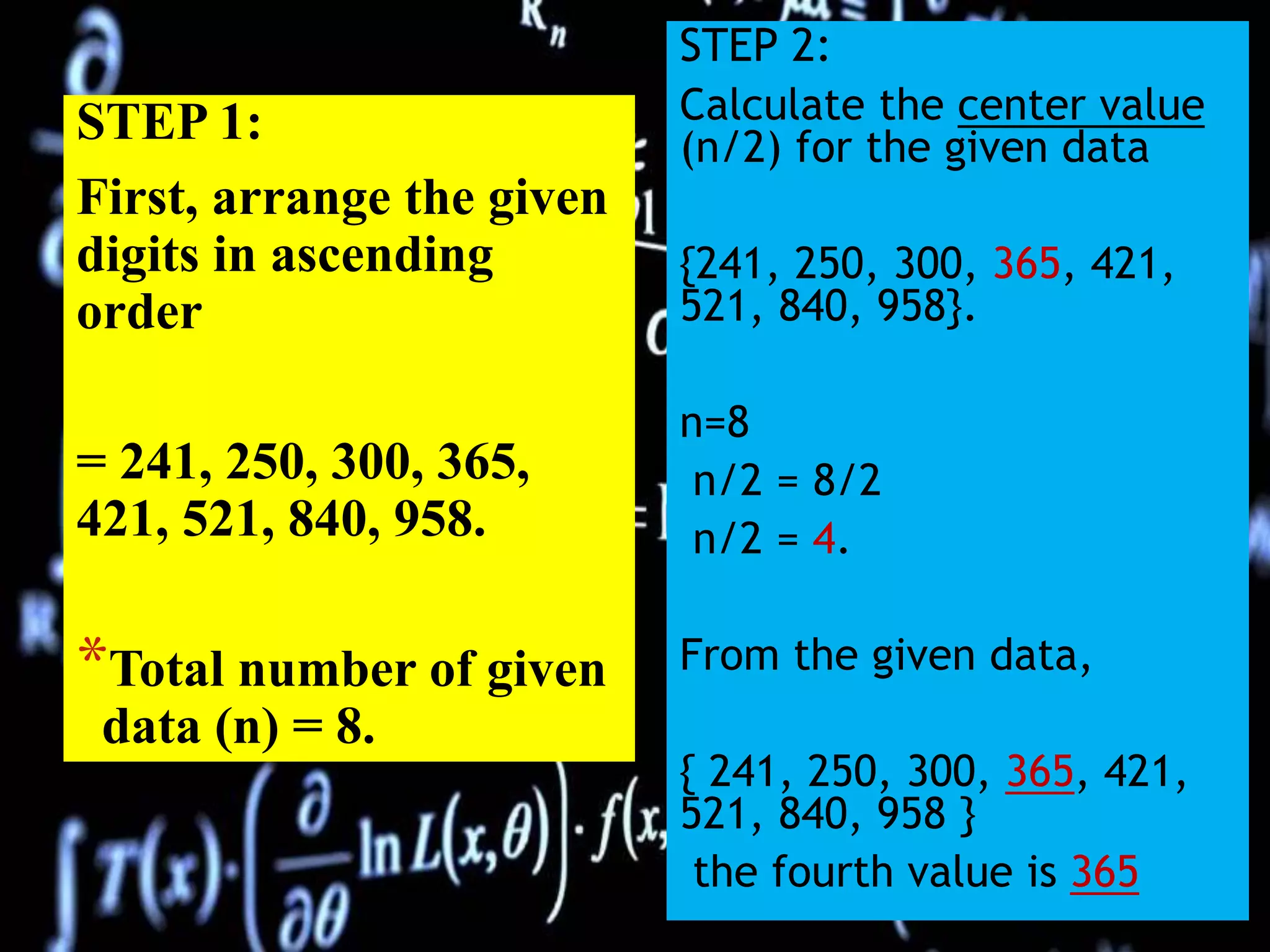 STEP 1:
First, arrange the given
digits in ascending
order
= 241, 250, 300, 365,
421, 521, 840, 958.
*Total number of given
data (n) = 8.
STEP 2:
Calculate the center value
(n/2) for the given data
{241, 250, 300, 365, 421,
521, 840, 958}.
n=8
n/2 = 8/2
n/2 = 4.
From the given data,
{ 241, 250, 300, 365, 421,
521, 840, 958 }
the fourth value is 365
 
