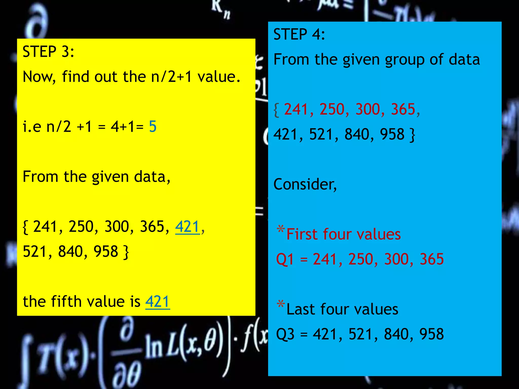 STEP 3:
Now, find out the n/2+1 value.
i.e n/2 +1 = 4+1= 5
From the given data,
{ 241, 250, 300, 365, 421,
521, 840, 958 }
the fifth value is 421
STEP 4:
From the given group of data
{ 241, 250, 300, 365,
421, 521, 840, 958 }
Consider,
*First four values
Q1 = 241, 250, 300, 365
*Last four values
Q3 = 421, 521, 840, 958
 