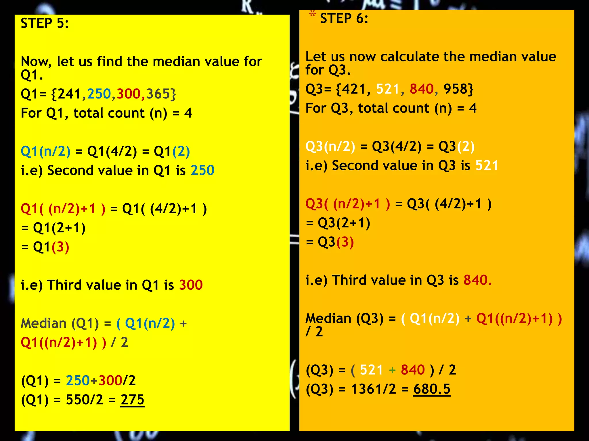 STEP 5:
Now, let us find the median value for
Q1.
Q1= {241,250,300,365}
For Q1, total count (n) = 4
Q1(n/2) = Q1(4/2) = Q1(2)
i.e) Second value in Q1 is 250
Q1( (n/2)+1 ) = Q1( (4/2)+1 )
= Q1(2+1)
= Q1(3)
i.e) Third value in Q1 is 300
Median (Q1) = ( Q1(n/2) +
Q1((n/2)+1) ) / 2
(Q1) = 250+300/2
(Q1) = 550/2 = 275
* STEP 6:
Let us now calculate the median value
for Q3.
Q3= {421, 521, 840, 958}
For Q3, total count (n) = 4
Q3(n/2) = Q3(4/2) = Q3(2)
i.e) Second value in Q3 is 521
Q3( (n/2)+1 ) = Q3( (4/2)+1 )
= Q3(2+1)
= Q3(3)
i.e) Third value in Q3 is 840.
Median (Q3) = ( Q1(n/2) + Q1((n/2)+1) )
/ 2
(Q3) = ( 521 + 840 ) / 2
(Q3) = 1361/2 = 680.5
 
