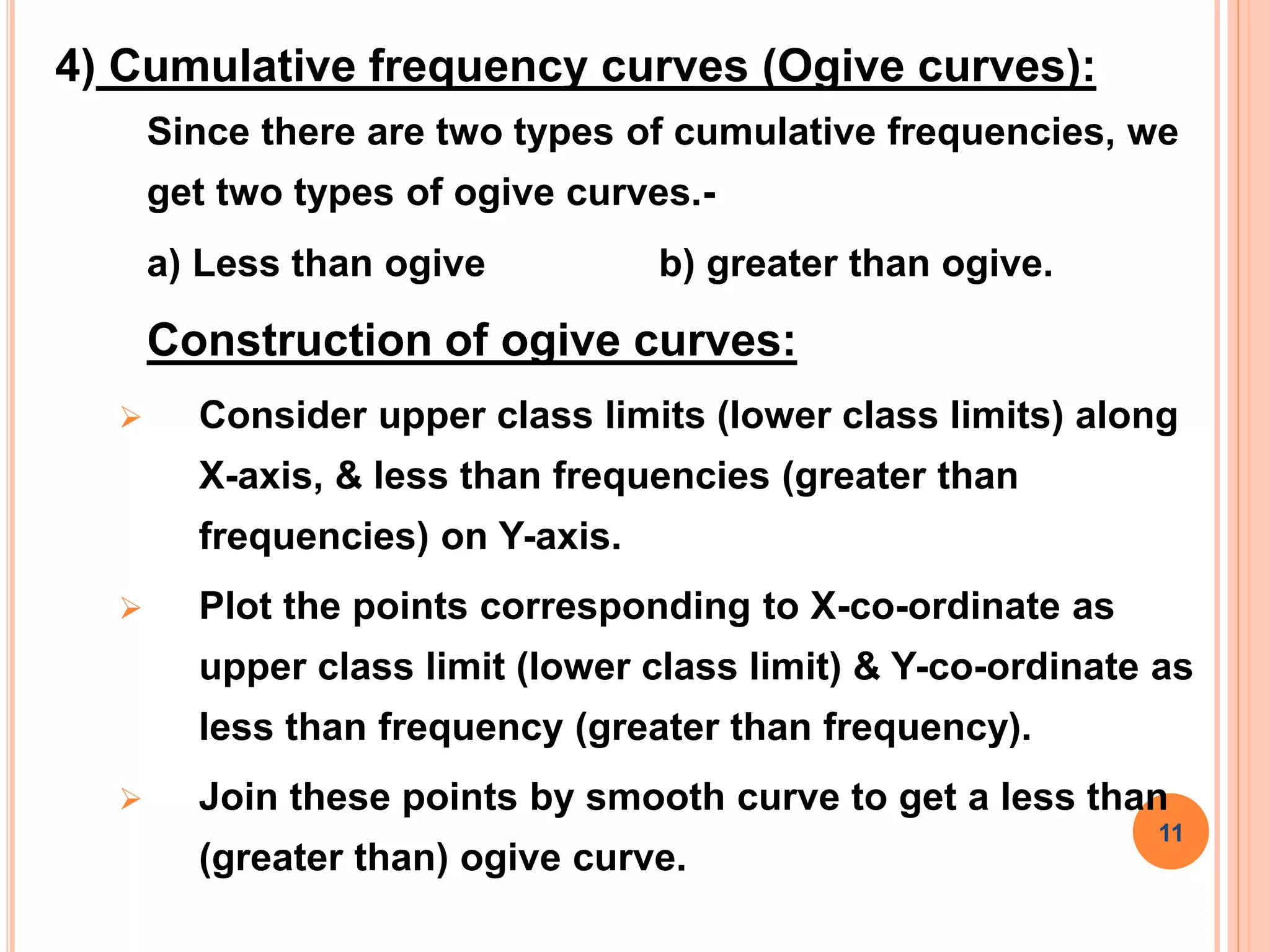 4) Cumulative frequency curves (Ogive curves):
Since there are two types of cumulative frequencies, we
get two types of ogive curves.-
a) Less than ogive b) greater than ogive.
Construction of ogive curves:
 Consider upper class limits (lower class limits) along
X-axis, & less than frequencies (greater than
frequencies) on Y-axis.
 Plot the points corresponding to X-co-ordinate as
upper class limit (lower class limit) & Y-co-ordinate as
less than frequency (greater than frequency).
 Join these points by smooth curve to get a less than
(greater than) ogive curve.
11
 