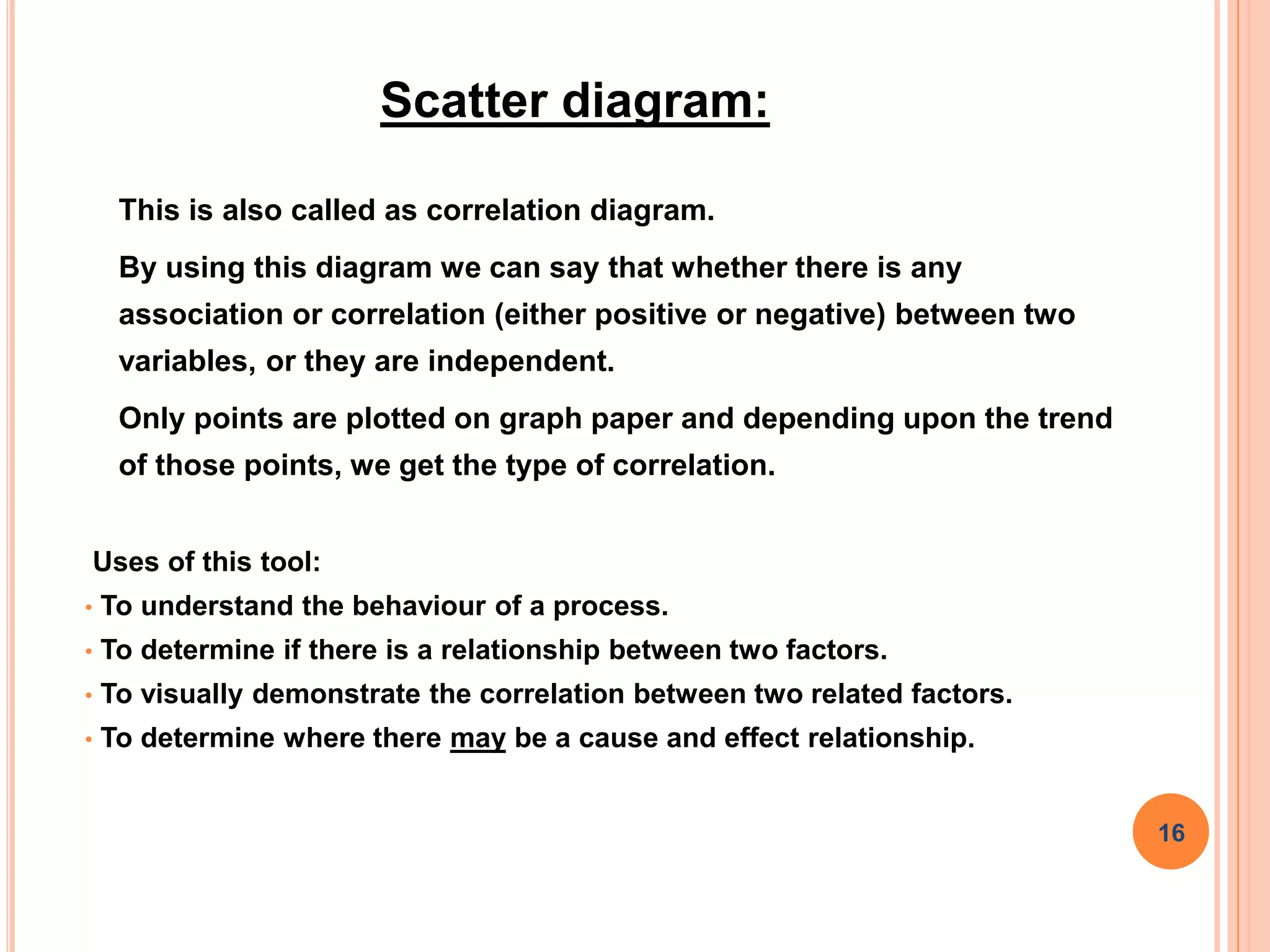 Scatter diagram:
This is also called as correlation diagram.
By using this diagram we can say that whether there is any
association or correlation (either positive or negative) between two
variables, or they are independent.
Only points are plotted on graph paper and depending upon the trend
of those points, we get the type of correlation.
Uses of this tool:
• To understand the behaviour of a process.
• To determine if there is a relationship between two factors.
• To visually demonstrate the correlation between two related factors.
• To determine where there may be a cause and effect relationship.
16
 