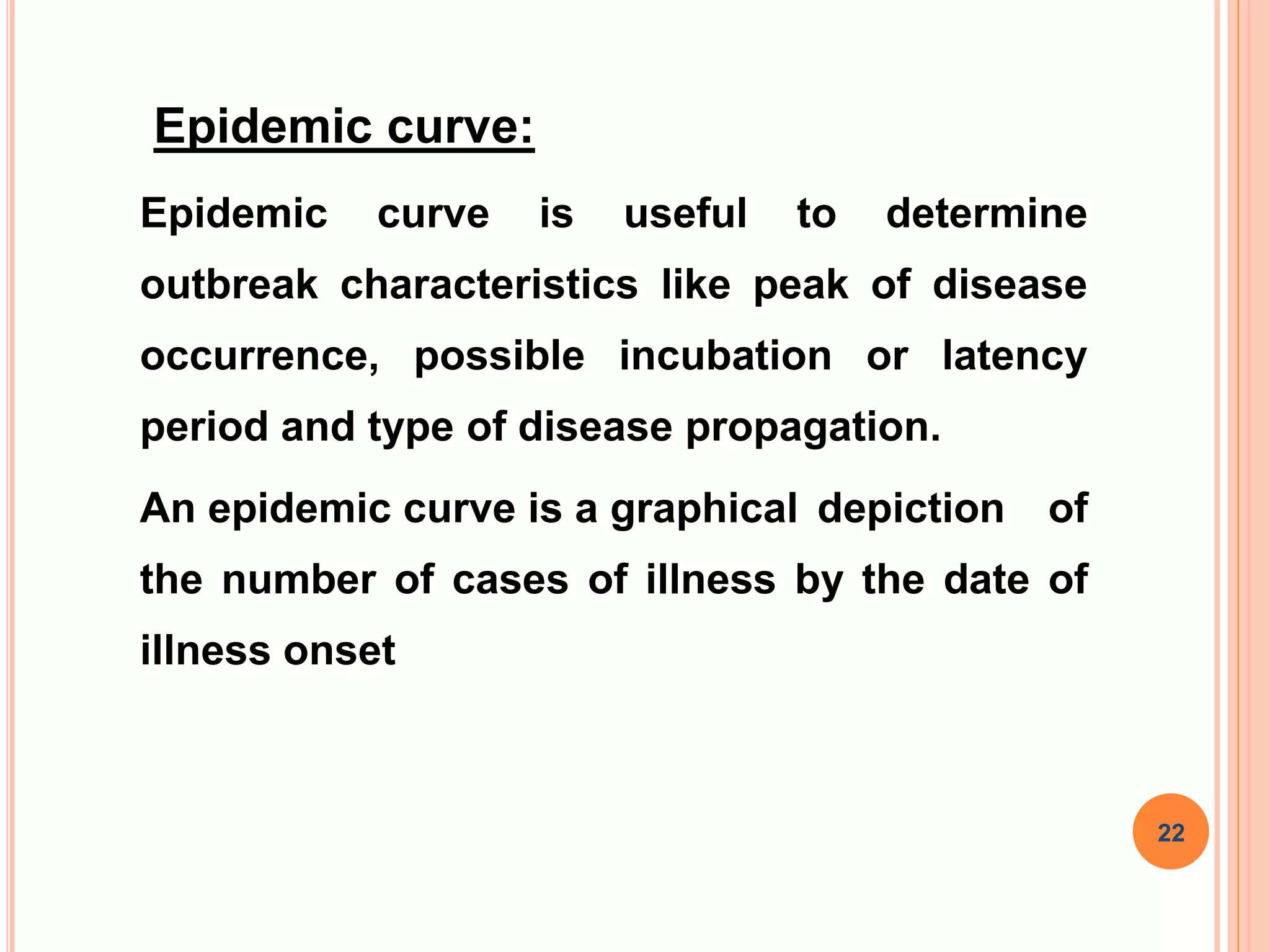 Epidemic curve:
Epidemic curve is useful to determine
outbreak characteristics like peak of disease
occurrence, possible incubation or latency
period and type of disease propagation.
An epidemic curve is a graphical depiction of
the number of cases of illness by the date of
illness onset
22
 