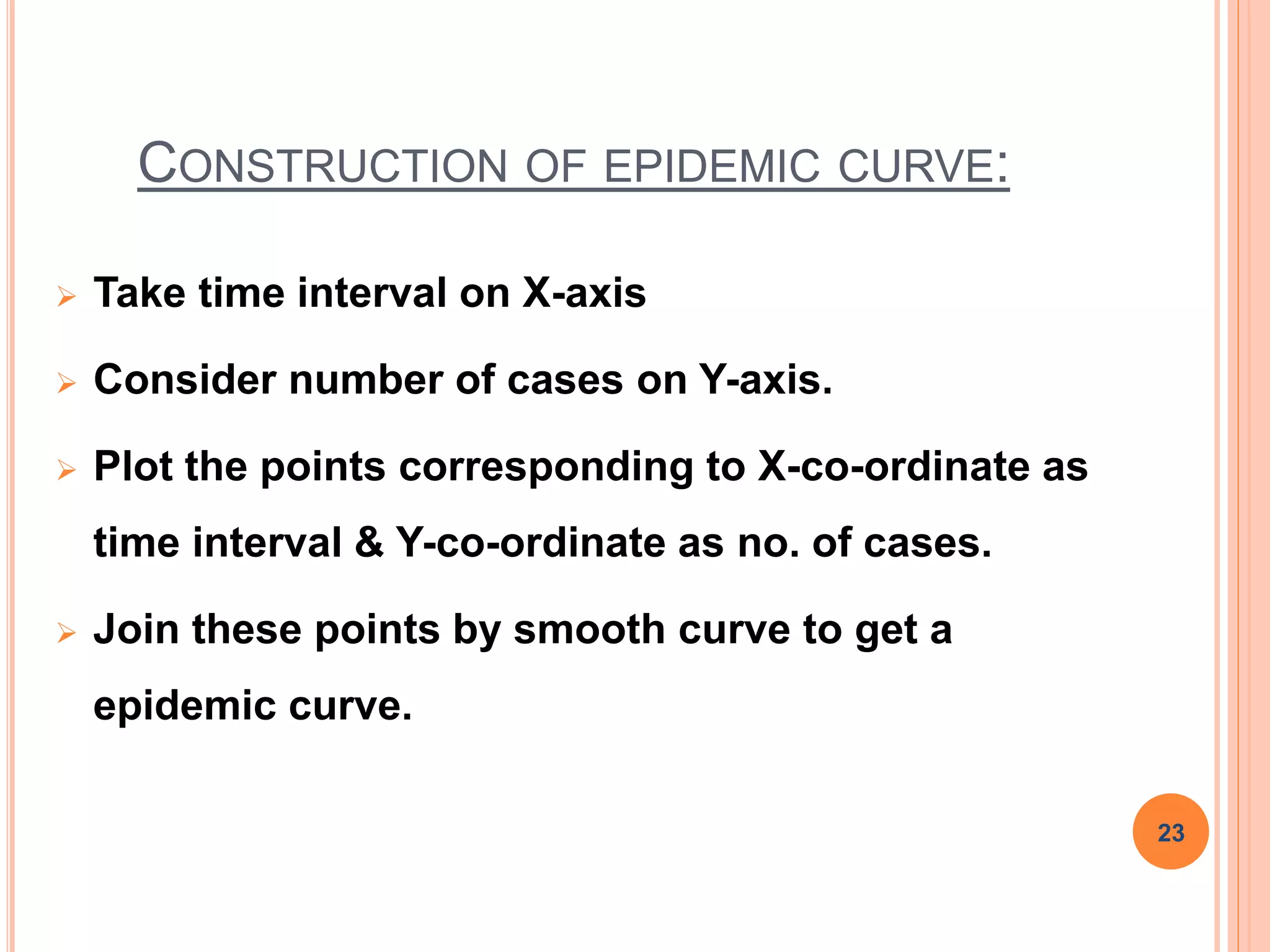 CONSTRUCTION OF EPIDEMIC CURVE:
 Take time interval on X-axis
 Consider number of cases on Y-axis.
 Plot the points corresponding to X-co-ordinate as
time interval & Y-co-ordinate as no. of cases.
 Join these points by smooth curve to get a
epidemic curve.
23
 
