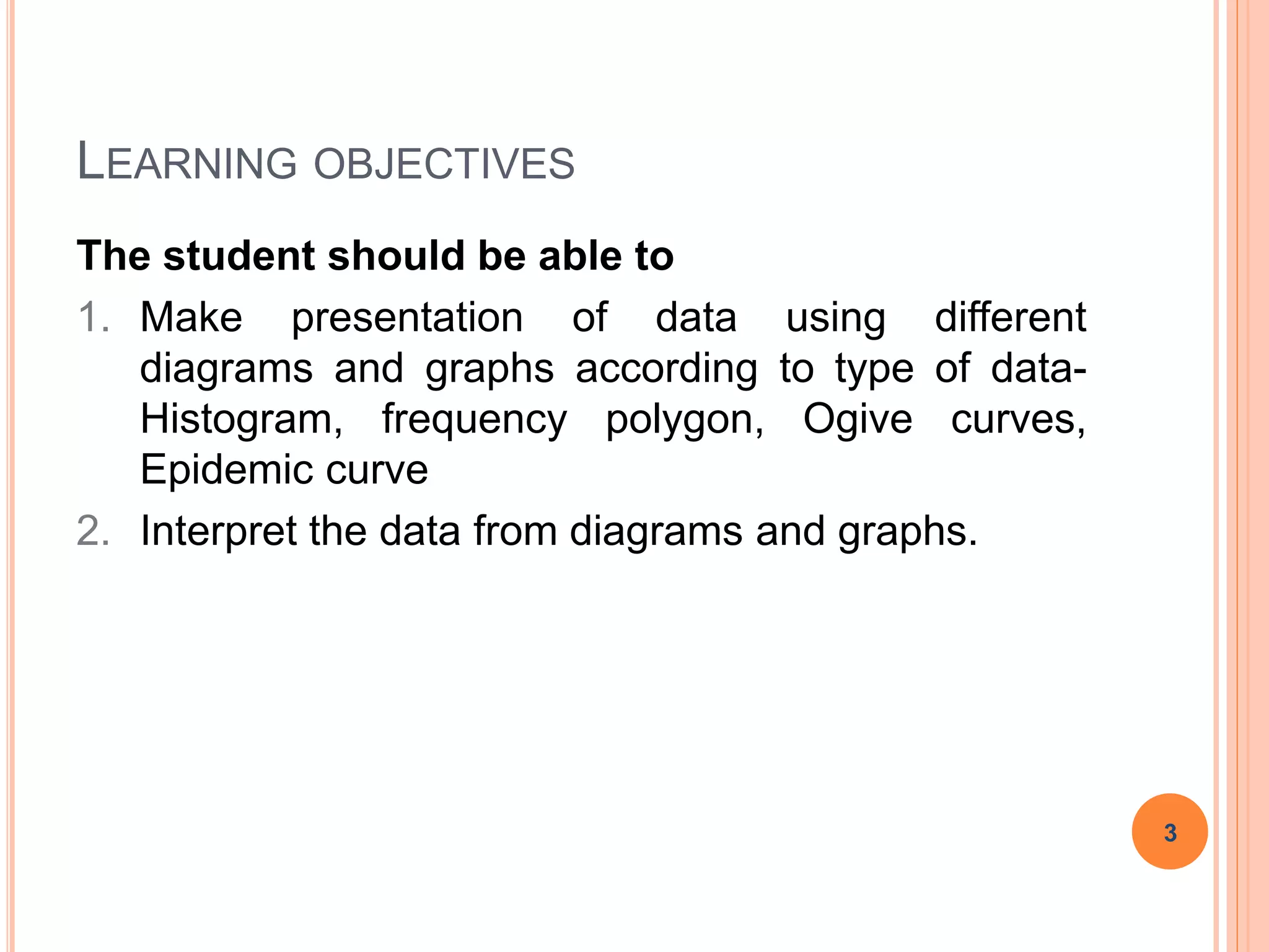 LEARNING OBJECTIVES
The student should be able to
1. Make presentation of data using different
diagrams and graphs according to type of data-
Histogram, frequency polygon, Ogive curves,
Epidemic curve
2. Interpret the data from diagrams and graphs.
3
 