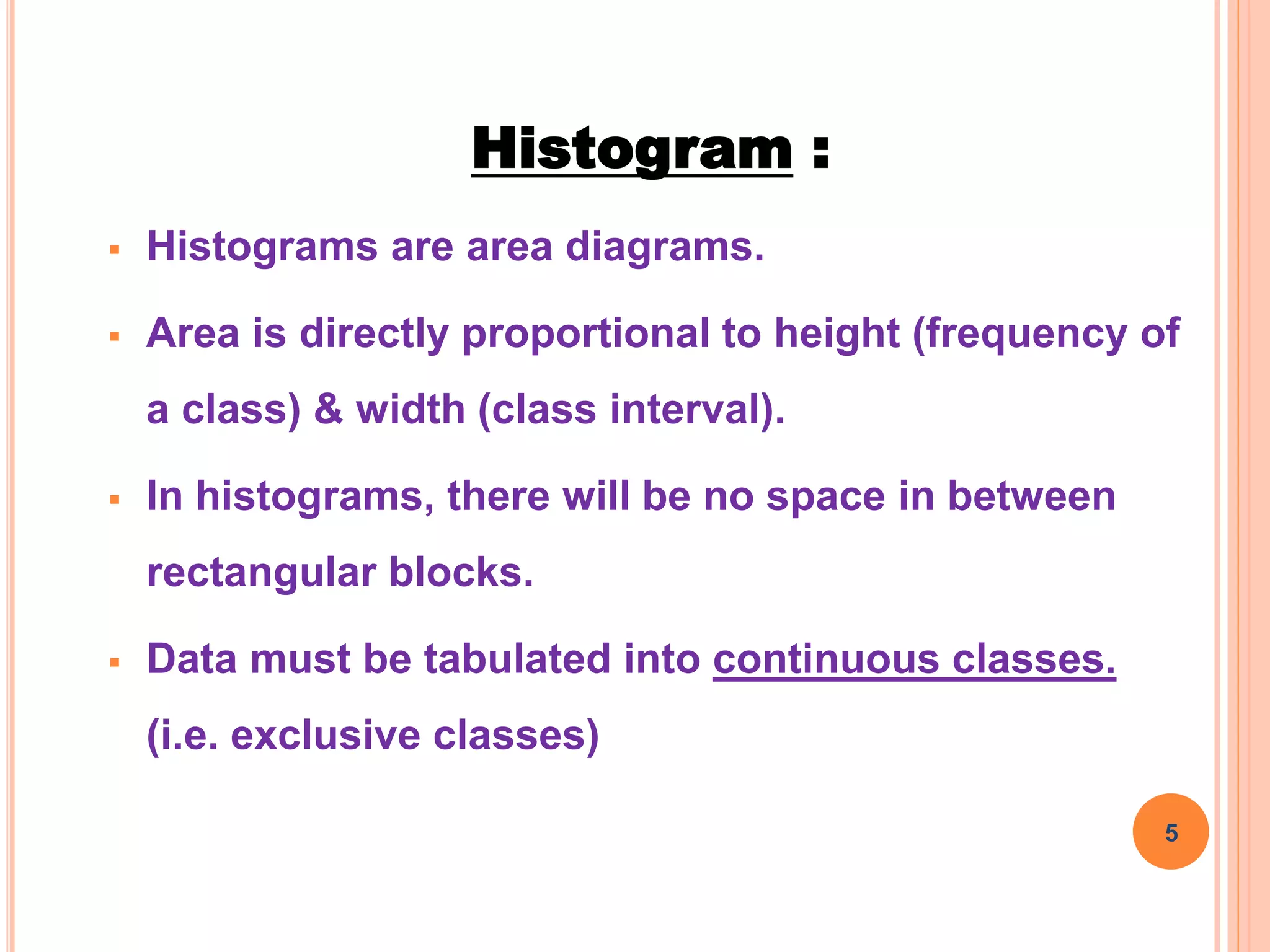 Histogram :
 Histograms are area diagrams.
 Area is directly proportional to height (frequency of
a class) & width (class interval).
 In histograms, there will be no space in between
rectangular blocks.
 Data must be tabulated into continuous classes.
(i.e. exclusive classes)
5
 