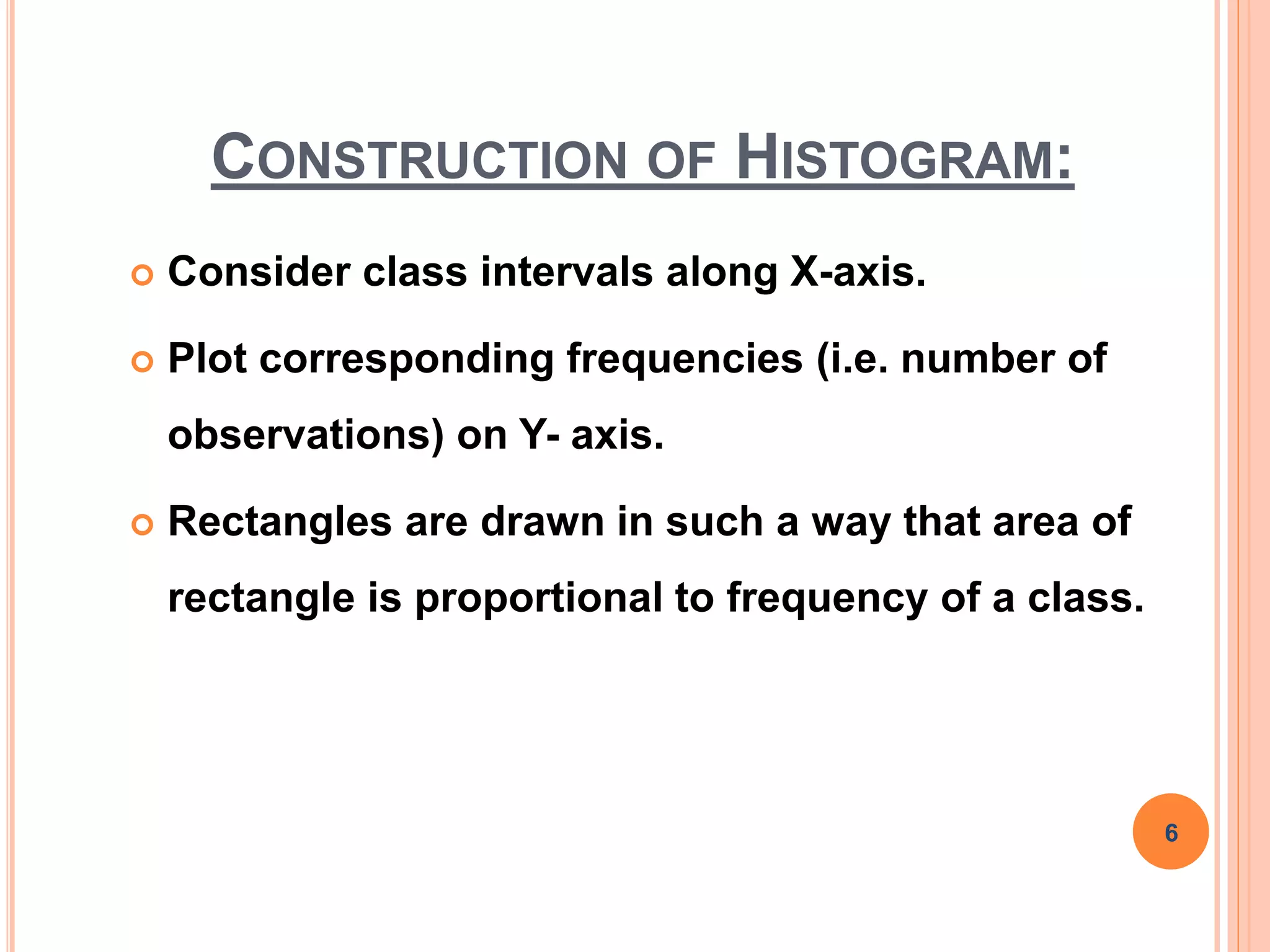 CONSTRUCTION OF HISTOGRAM:
 Consider class intervals along X-axis.
 Plot corresponding frequencies (i.e. number of
observations) on Y- axis.
 Rectangles are drawn in such a way that area of
rectangle is proportional to frequency of a class.
6
 