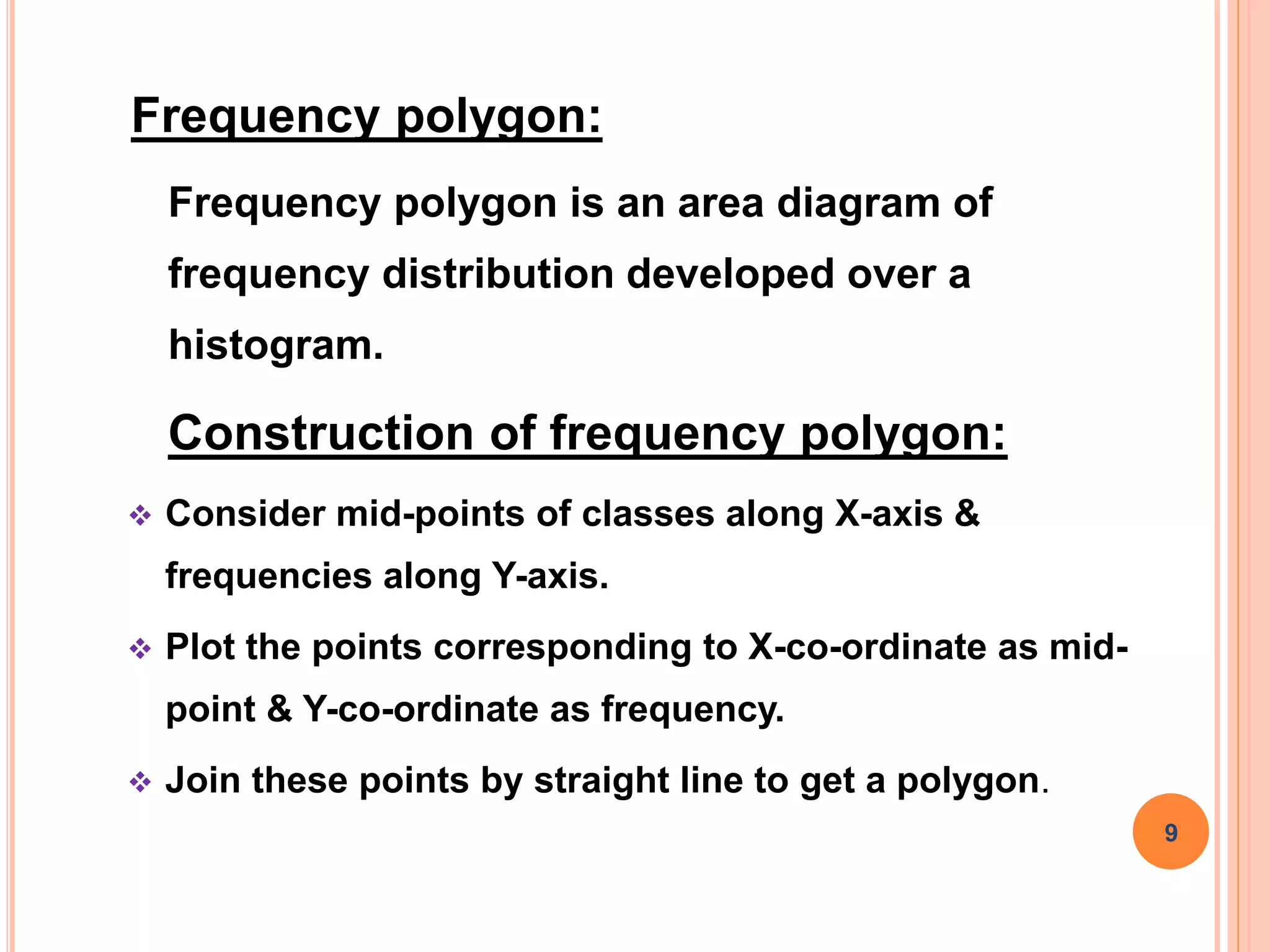 Frequency polygon:
Frequency polygon is an area diagram of
frequency distribution developed over a
histogram.
Construction of frequency polygon:
 Consider mid-points of classes along X-axis &
frequencies along Y-axis.
 Plot the points corresponding to X-co-ordinate as mid-
point & Y-co-ordinate as frequency.
 Join these points by straight line to get a polygon.
9
 