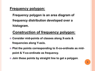 Frequency polygon:
Frequency polygon is an area diagram of
frequency distribution developed over a
histogram.
Construction of frequency polygon:
 Consider mid-points of classes along X-axis &
frequencies along Y-axis.
 Plot the points corresponding to X-co-ordinate as mid-
point & Y-co-ordinate as frequency.
 Join these points by straight line to get a polygon.
9
 