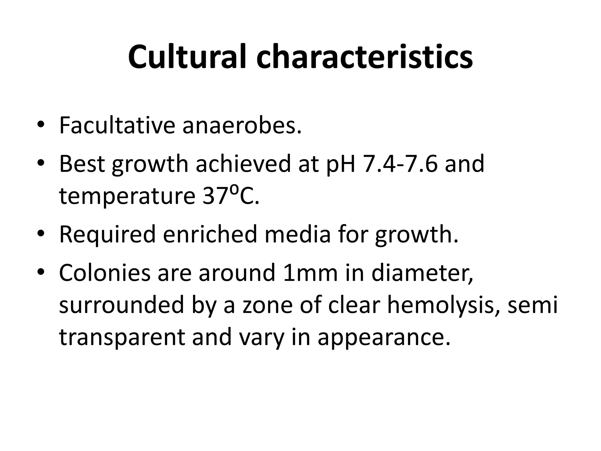 Cultural characteristics
• Facultative anaerobes.
• Best growth achieved at pH 7.4-7.6 and
temperature 37⁰C.
• Required enriched media for growth.
• Colonies are around 1mm in diameter,
surrounded by a zone of clear hemolysis, semi
transparent and vary in appearance.
 