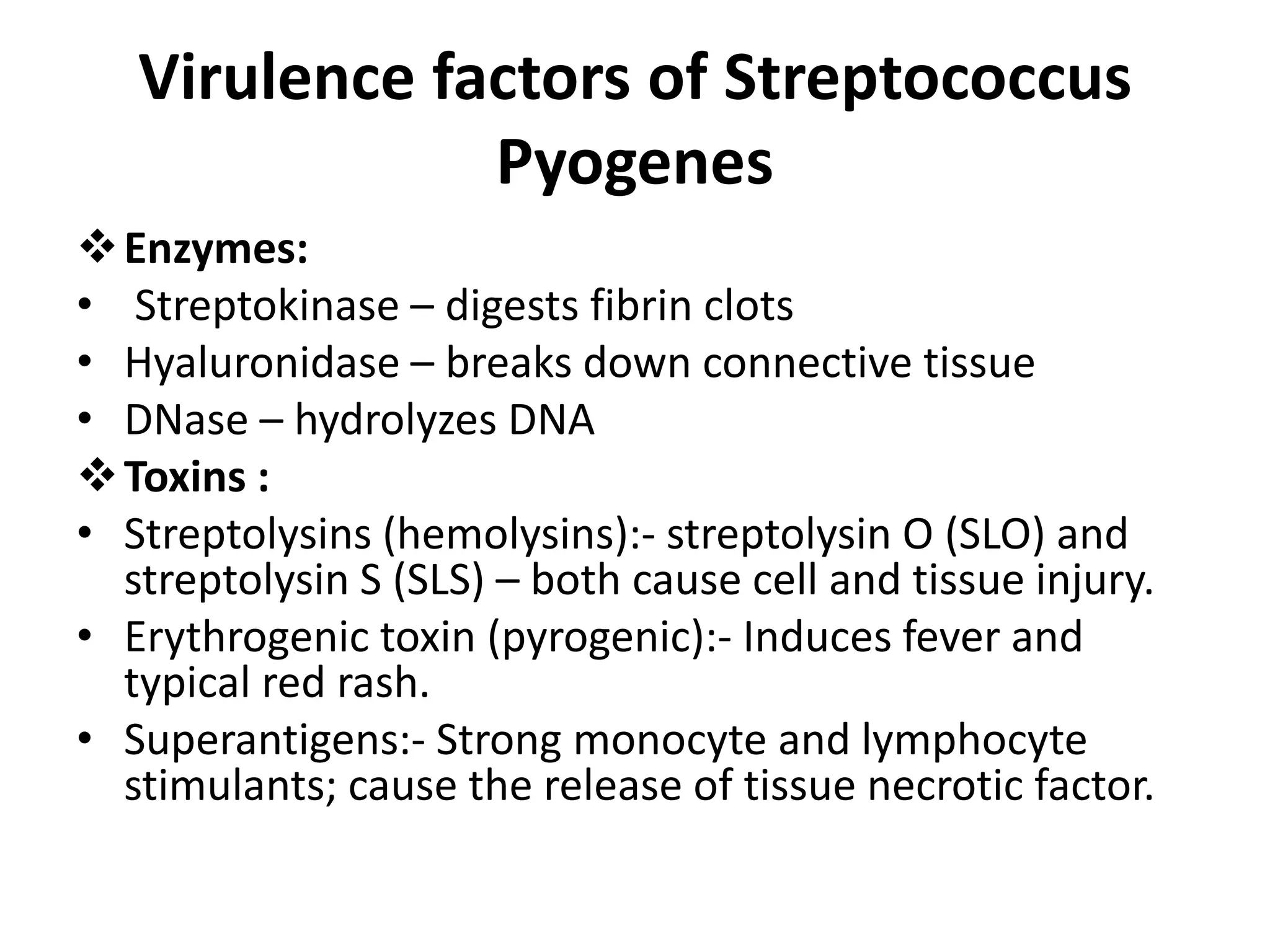 Virulence factors of Streptococcus
Pyogenes
Enzymes:
• Streptokinase – digests fibrin clots
• Hyaluronidase – breaks down connective tissue
• DNase – hydrolyzes DNA
Toxins :
• Streptolysins (hemolysins):- streptolysin O (SLO) and
streptolysin S (SLS) – both cause cell and tissue injury.
• Erythrogenic toxin (pyrogenic):- Induces fever and
typical red rash.
• Superantigens:- Strong monocyte and lymphocyte
stimulants; cause the release of tissue necrotic factor.
 
