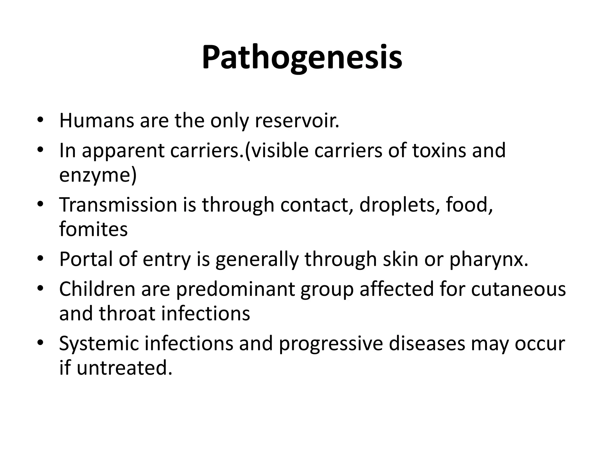 Pathogenesis
• Humans are the only reservoir.
• In apparent carriers.(visible carriers of toxins and
enzyme)
• Transmission is through contact, droplets, food,
fomites
• Portal of entry is generally through skin or pharynx.
• Children are predominant group affected for cutaneous
and throat infections
• Systemic infections and progressive diseases may occur
if untreated.
 
