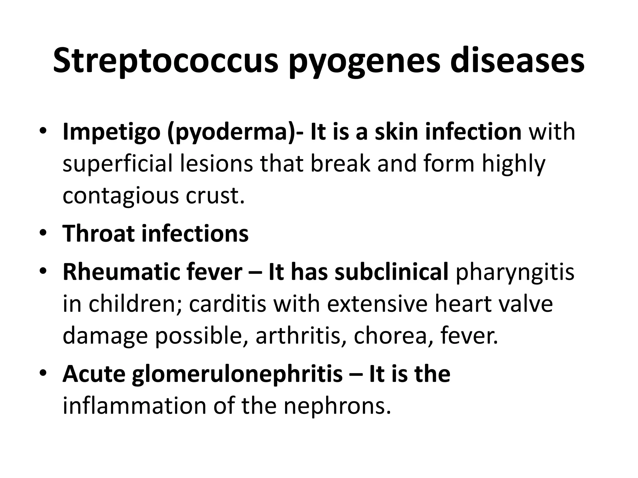Streptococcus pyogenes diseases
• Impetigo (pyoderma)- It is a skin infection with
superficial lesions that break and form highly
contagious crust.
• Throat infections
• Rheumatic fever – It has subclinical pharyngitis
in children; carditis with extensive heart valve
damage possible, arthritis, chorea, fever.
• Acute glomerulonephritis – It is the
inflammation of the nephrons.
 