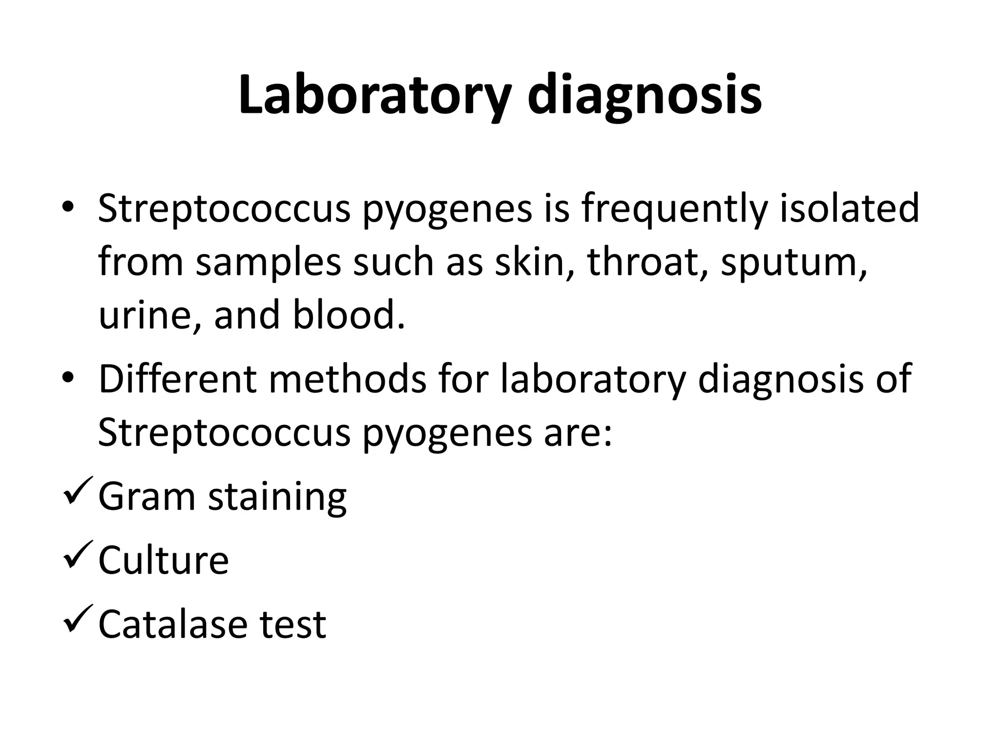 Laboratory diagnosis
• Streptococcus pyogenes is frequently isolated
from samples such as skin, throat, sputum,
urine, and blood.
• Different methods for laboratory diagnosis of
Streptococcus pyogenes are:
Gram staining
Culture
Catalase test
 