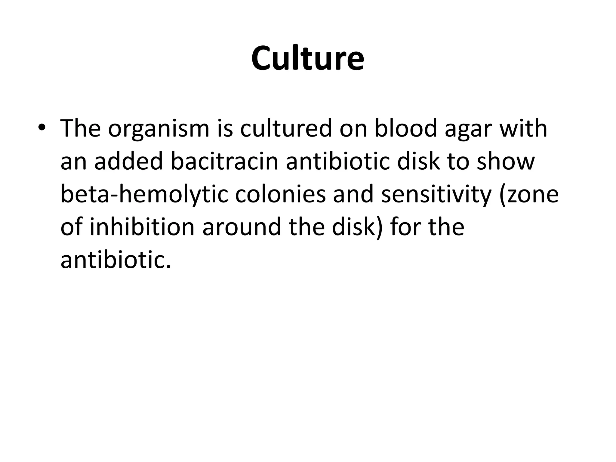 Culture
• The organism is cultured on blood agar with
an added bacitracin antibiotic disk to show
beta-hemolytic colonies and sensitivity (zone
of inhibition around the disk) for the
antibiotic.
 