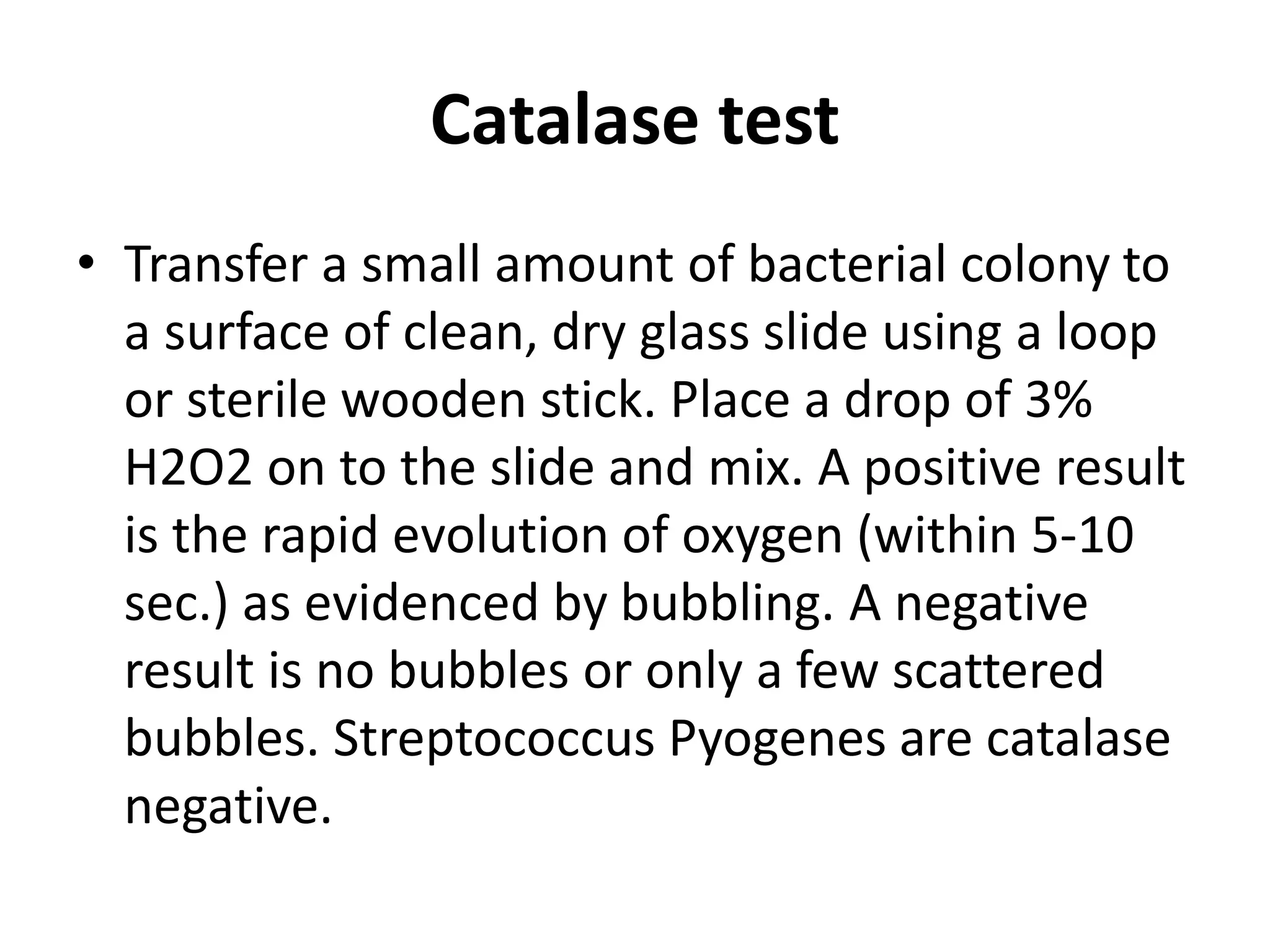 Catalase test
• Transfer a small amount of bacterial colony to
a surface of clean, dry glass slide using a loop
or sterile wooden stick. Place a drop of 3%
H2O2 on to the slide and mix. A positive result
is the rapid evolution of oxygen (within 5-10
sec.) as evidenced by bubbling. A negative
result is no bubbles or only a few scattered
bubbles. Streptococcus Pyogenes are catalase
negative.
 