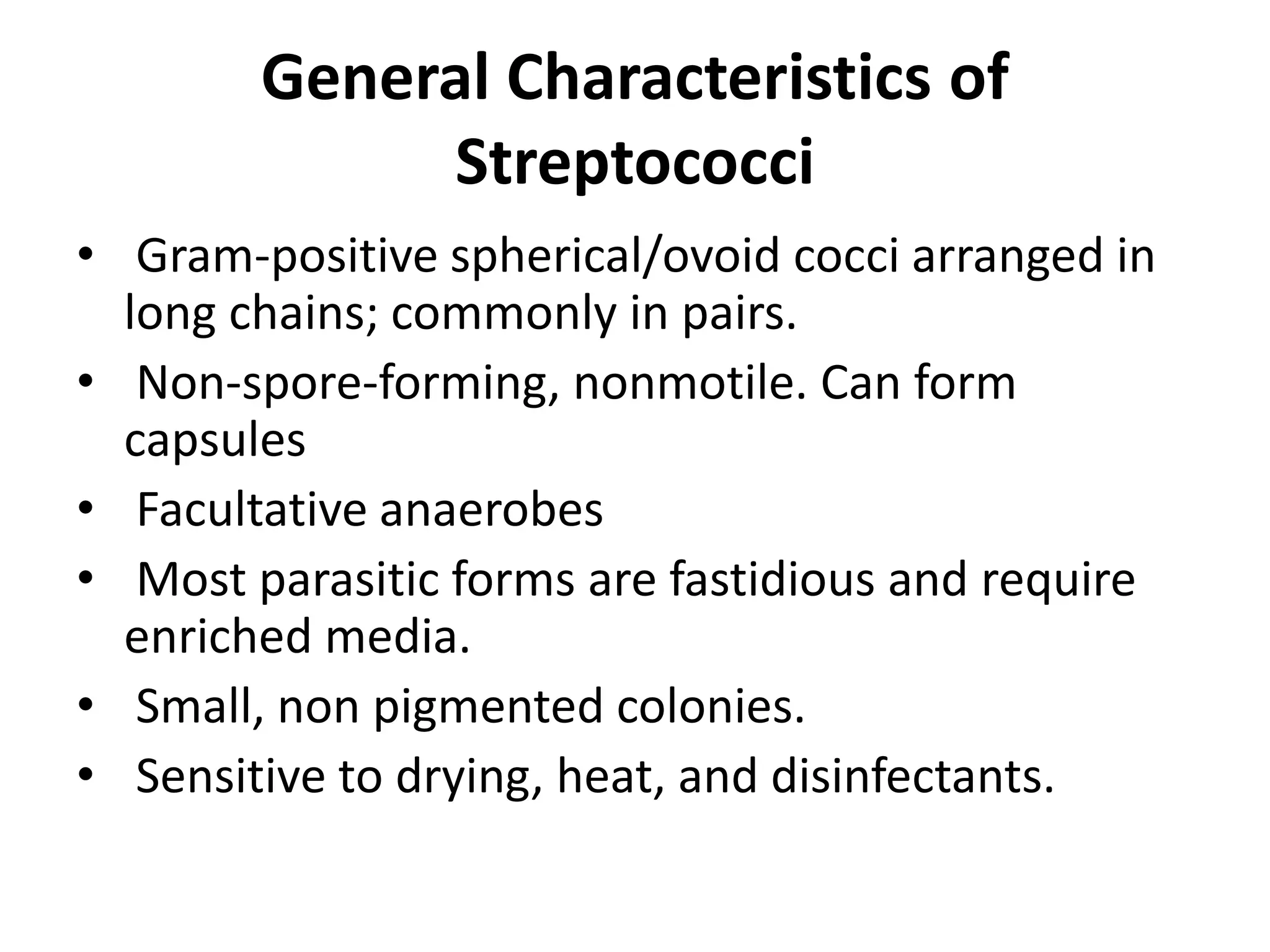 General Characteristics of
Streptococci
• Gram-positive spherical/ovoid cocci arranged in
long chains; commonly in pairs.
• Non-spore-forming, nonmotile. Can form
capsules
• Facultative anaerobes
• Most parasitic forms are fastidious and require
enriched media.
• Small, non pigmented colonies.
• Sensitive to drying, heat, and disinfectants.
 