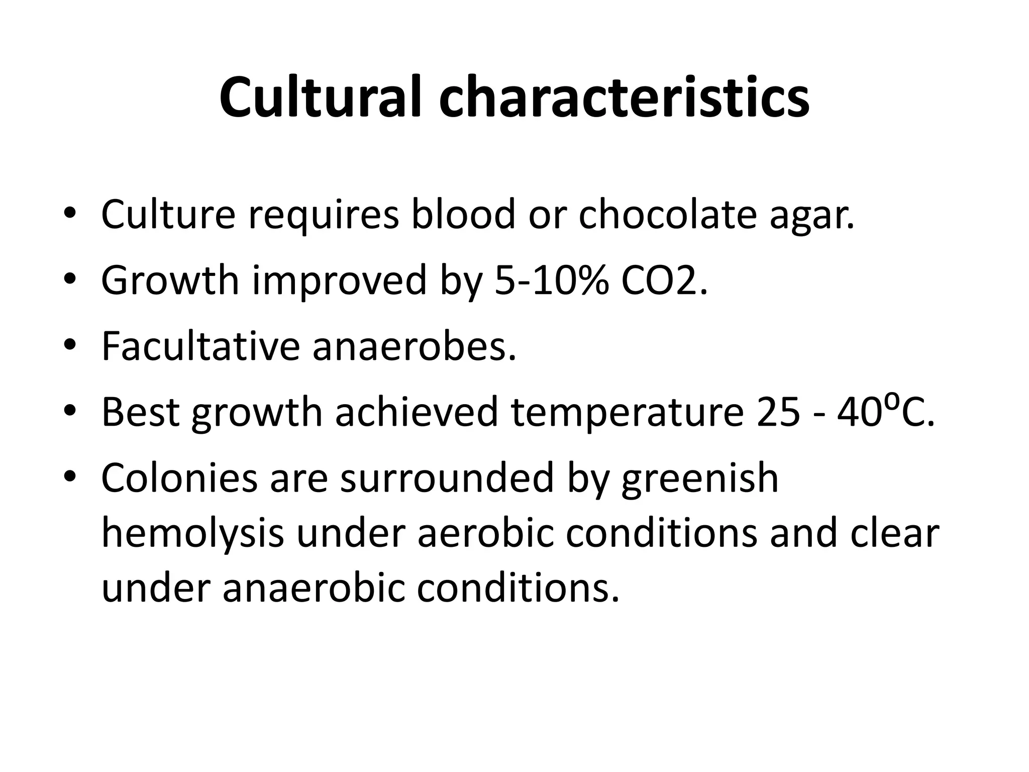 Cultural characteristics
• Culture requires blood or chocolate agar.
• Growth improved by 5-10% CO2.
• Facultative anaerobes.
• Best growth achieved temperature 25 - 40⁰C.
• Colonies are surrounded by greenish
hemolysis under aerobic conditions and clear
under anaerobic conditions.
 