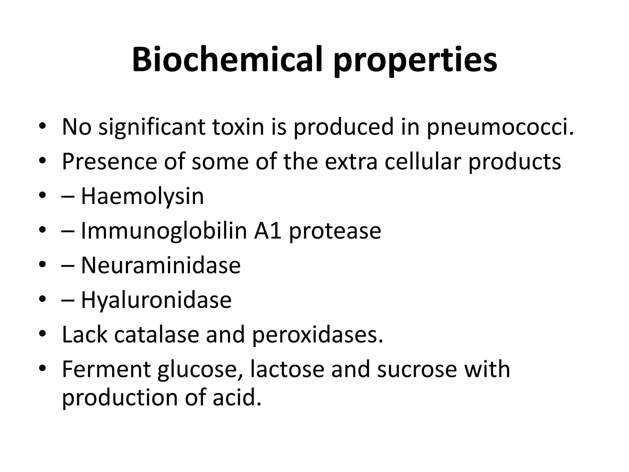 Biochemical properties
• No significant toxin is produced in pneumococci.
• Presence of some of the extra cellular products
• – Haemolysin
• – Immunoglobilin A1 protease
• – Neuraminidase
• – Hyaluronidase
• Lack catalase and peroxidases.
• Ferment glucose, lactose and sucrose with
production of acid.
 