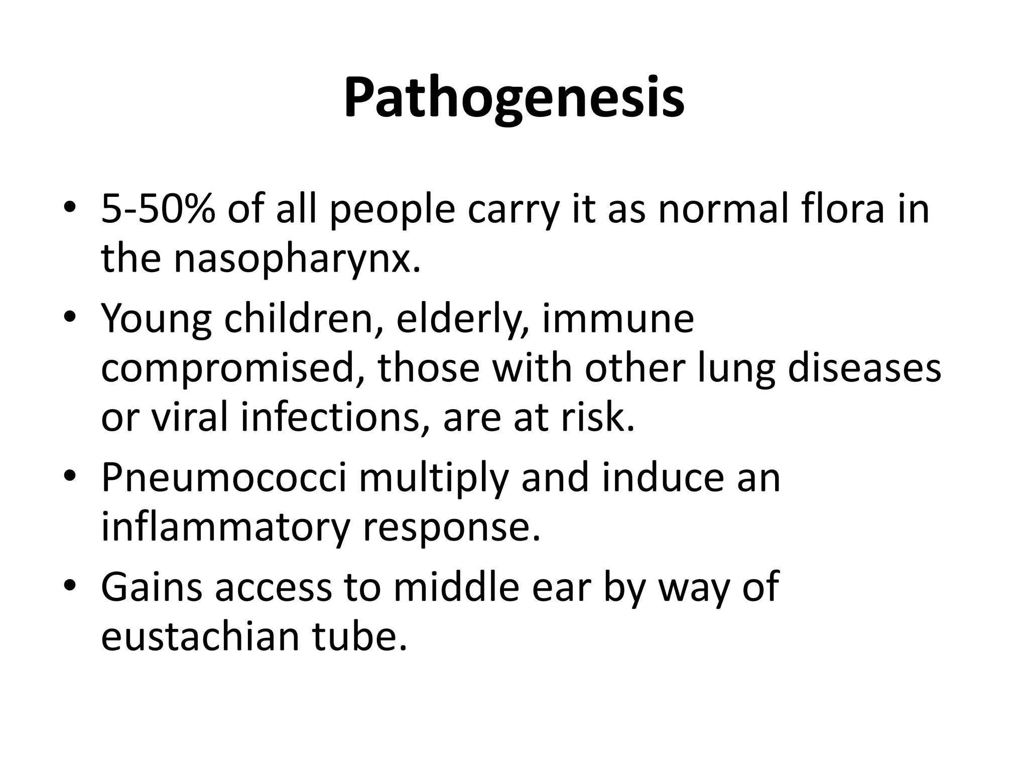 Pathogenesis
• 5-50% of all people carry it as normal flora in
the nasopharynx.
• Young children, elderly, immune
compromised, those with other lung diseases
or viral infections, are at risk.
• Pneumococci multiply and induce an
inflammatory response.
• Gains access to middle ear by way of
eustachian tube.
 